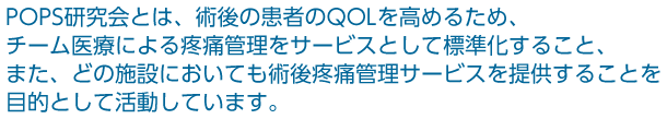 POPS研究会とは、術後の患者のQOLを高めるため、チーム医療による疼痛管理をサービスとして標準化すること、た、どの施設においても術後疼痛管理サービスを提供することを目的として活動しています。